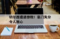 米兰真人-切尔西遭遇惨败！豪门失分令人揪心