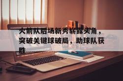 米兰体育官网-火箭队后场新秀崭露头角，突破关键球破局，助球队获胜