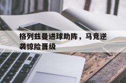 米兰捕鱼-格列兹曼进球助阵，马竞逆袭惊险晋级