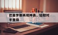 米兰体育官网-巴塞罗那再现神勇，轻取对手晋级