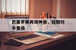 米兰体育官网-巴塞罗那再现神勇，轻取对手晋级