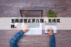 米兰体育网页版-王磊遗憾止步八强，无缘奖牌。