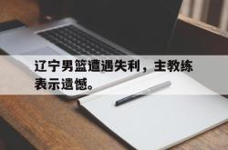 米兰捕鱼-辽宁男篮遭遇失利，主教练表示遗憾。