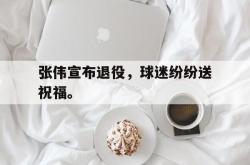 米兰体育-张伟宣布退役，球迷纷纷送祝福。