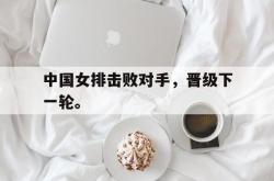 米兰体育-中国女排击败对手，晋级下一轮。