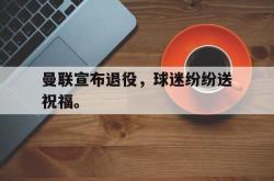 米兰真人-曼联宣布退役，球迷纷纷送祝福。