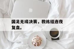 米兰真人-国足无缘决赛，教练组连夜复盘。