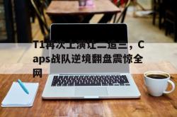 米兰集团-T1再次上演让二追三，Caps战队逆境翻盘震惊全网