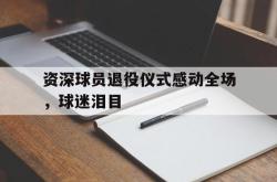 米兰真人-资深球员退役仪式感动全场，球迷泪目