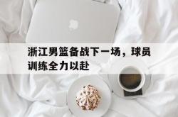 米兰体育app-浙江男篮备战下一场，球员训练全力以赴