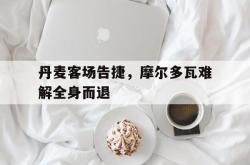 米兰集团-丹麦客场告捷，摩尔多瓦难解全身而退