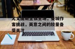米兰体育网页版-尤文图斯坐镇主场，曼城作客挑战，英意之间的较量备受关注