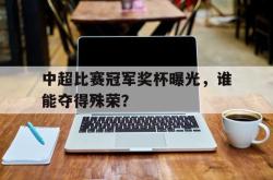 米兰-中超比赛冠军奖杯曝光，谁能夺得殊荣？