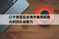 米兰捕鱼-辽宁男篮在主场中展现出强大的团队凝聚力