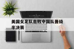 米兰体育官网-美国女足队击败中国队晋级半决赛