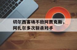 米兰集团-切尔西客场不敌阿贾克斯，阿扎尔多次斩杀对手