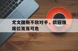 米兰体育网页版-尤文图斯不敌对手，欧冠强席位岌岌可危