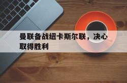 米兰体育-曼联备战纽卡斯尔联，决心取得胜利