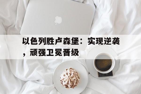 以色列胜卢森堡：实现逆袭，顽强卫冕晋级